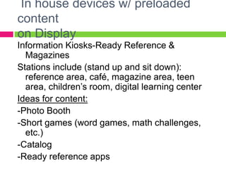 In house devices w/ preloaded
content
on Display
Information Kiosks-Ready Reference &
Magazines
Stations include (stand up and sit down):
reference area, café, magazine area, teen
area, children’s room, digital learning center
Ideas for content:
-Photo Booth
-Short games (word games, math challenges,
etc.)
-Catalog
-Ready reference apps
 