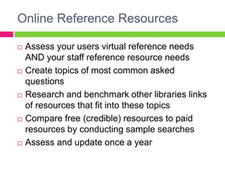 Online Reference Resources
 Assess your users virtual reference needs
AND your staff reference resource needs
 Create topics of most common asked
questions
 Research and benchmark other libraries links
of resources that fit into these topics
 Compare free (credible) resources to paid
resources by conducting sample searches
 Assess and update once a year
 