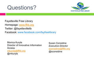 Questions?
Fayetteville Free Library
Homepage: www.fflib.org
Twitter: @fayettevillelib
Facebook: www.facebook.com/fayfreelibrary
Monica Kuryla
Director of Innovative Information
Access
mkuryla@fflib.org
@mkuryla
Susan Considine
Executive Director
sconsidine@fflib.org
@sconsidine
 