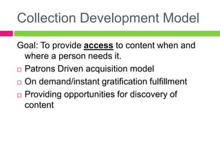 Collection Development Model
Goal: To provide access to content when and
where a person needs it.
 Patrons Driven acquisition model
 On demand/instant gratification fulfillment
 Providing opportunities for discovery of
content
 