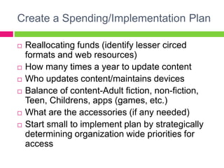Create a Spending/Implementation Plan
 Reallocating funds (identify lesser circed
formats and web resources)
 How many times a year to update content
 Who updates content/maintains devices
 Balance of content-Adult fiction, non-fiction,
Teen, Childrens, apps (games, etc.)
 What are the accessories (if any needed)
 Start small to implement plan by strategically
determining organization wide priorities for
access
 