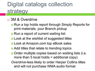 Digital catalogs collection
strategy
 3M & Overdrive
 Run a top holds report through Simply Reports for
print materials, your Branch pickup
 Run a report of current waiting list
 Look at the wishlist of suggested titles
 Look at Amazon.com top eBook sales
 Add titles that relate to trending topics
 Order multiple copies based on waiting lists (i.e.
more than 5 local holds = additional copy)
Overdrive-less likely to order Harper Collins titles
and will not purchase WMA audio format
 