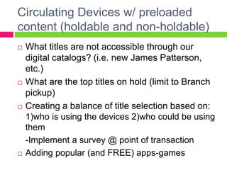 Circulating Devices w/ preloaded
content (holdable and non-holdable)
 What titles are not accessible through our
digital catalogs? (i.e. new James Patterson,
etc.)
 What are the top titles on hold (limit to Branch
pickup)
 Creating a balance of title selection based on:
1)who is using the devices 2)who could be using
them
-Implement a survey @ point of transaction
 Adding popular (and FREE) apps-games
 
