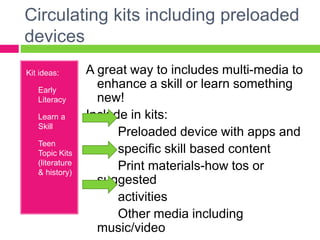 Circulating kits including preloaded
devices
Kit ideas:
1) Early
Literacy
2) Learn a
Skill
3) Teen
Topic Kits
(literature
& history)
A great way to includes multi-media to
enhance a skill or learn something
new!
Include in kits:
Preloaded device with apps and
specific skill based content
Print materials-how tos or
suggested
activities
Other media including
music/video
 