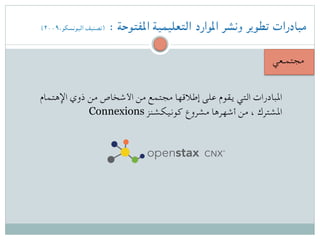 (۲۰۰۹،‫اليونسكو‬ ‫)تصنيف‬ : ‫املفتوحة‬ ‫التعليمية‬ ‫املوارد‬ ‫ونشر‬ ‫تطوير‬ ‫مبادرات‬
‫مجتمـعي‬
‫اإلهتمام‬ ‫ذوي‬ ‫من‬ ‫األشخاص‬ ‫من‬ ‫مجتمع‬ ‫إطالقها‬ ‫على‬ ‫يقوم‬ ‫التي‬ ‫املبادرات‬
Connexions ‫كونيكشنز‬ ‫مشروع‬ ‫أشهرها‬ ‫من‬ ، ‫املشترك‬
 