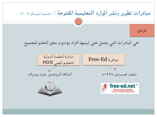 (۲۰۰۹،‫اليونسكو‬ ‫)تصنيف‬ : ‫املفتوحة‬ ‫التعليمية‬ ‫املوارد‬ ‫ونشر‬ ‫تطوير‬ ‫مبادرات‬
‫فردي‬
‫للجميع‬ ‫التعلم‬ ‫بحق‬ ‫يؤمنون‬ ‫أفراد‬ ‫تبنيها‬ ‫على‬ ‫يعمل‬ ‫التي‬ ‫املبادرات‬ ‫هي‬
Free-Ed ‫مبادرة‬
‫الدولية‬ ‫املنظمة‬ ‫مبادرة‬
PEOI ‫املهني‬ ‫للتعليم‬
‫۷۹۹۱م‬ ‫هيسرمني‬ ‫ديفيد‬‫بيتروف‬ ‫جون‬ ‫البروفسور‬ ‫أنشأها‬
 