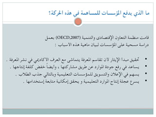 ‫احلركة؟‬ ‫هذه‬ ‫في‬ ‫للمساهمة‬ ‫املؤسسات‬ ‫يدفع‬ ‫الذي‬ ‫ما‬
‫بعمل‬ (OECD,2007) ‫والتنمية‬ ‫اإلقتصادى‬ ‫التعاون‬ ‫منظمة‬ ‫قامت‬
: ‫األسباب‬ ‫هذه‬ ‫ماهية‬ ‫لبيان‬ ‫املؤسسات‬ ‫على‬ ‫مسحية‬ ‫دراسة‬
. ‫املعرفة‬ ‫نشر‬ ‫في‬ ‫األكادميي‬ ‫العرف‬ ‫مع‬ ‫يتماشى‬ ‫املعرفة‬ ‫تقاسم‬ ‫ألن‬ ‫اإليثار‬ ‫مبدأ‬ ‫ حتقيق‬ •
. ‫إنتاجها‬ ‫كلفة‬ ‫خفض‬ ً‫ا‬‫وأيض‬ ، ‫مشاركتها‬ ‫طريق‬ ‫عن‬ ‫املوارد‬ ‫جودة‬ ‫رفع‬ ‫في‬ ‫ يساعد‬ •
. ‫الطالب‬ ‫جذب‬ ‫وبالتالي‬ ‫التعليمية‬ ‫للمؤسسات‬ ‫والتسويق‬ ‫اإلعالن‬ ‫في‬ ‫ يسهم‬ •
. ‫إستخدامها‬ ‫متابعة‬ ‫إمكانية‬ ‫يحقق‬ ‫و‬ ‫التعليمية‬ ‫املوارد‬ ‫إنتاج‬ ‫عجلة‬ ‫ يسرع‬ •
 