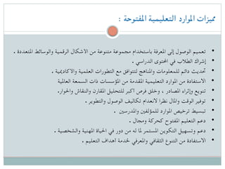 : ‫املفتوحة‬ ‫التعليمية‬ ‫املوارد‬ ‫مميزات‬
. ‫املتعددة‬ ‫والوسائط‬ ‫الرقمية‬ ‫األشكال‬ ‫من‬ ‫متنوعة‬ ‫مجموعة‬ ‫باستخدام‬ ‫املعرفة‬ ‫إلى‬ ‫الوصول‬ ‫ تعميم‬ •
. ‫الدراسي‬ ‫احملتوى‬ ‫في‬ ‫الطالب‬ ‫ إشراك‬ •
. ‫واألكادميية‬ ‫العلمية‬ ‫التطورات‬ ‫مع‬ ‫لتتوافق‬ ‫واملناهج‬ ‫للمعلومات‬ ‫دائم‬ ‫ حتديث‬ •
‫العاملية‬ ‫السمعة‬ ‫ذات‬ ‫املؤسسات‬ ‫من‬ ‫املقدمة‬ ‫التعليمية‬ ‫املوارد‬ ‫من‬ ‫ االستفادة‬ •
.‫واحلوار‬ ‫والنقاش‬ ‫املقارن‬ ‫للتحليل‬ ‫أكبر‬ ‫فرص‬ ‫وخلق‬ ، ‫املصادر‬ ‫وإثراء‬ ‫ تنويع‬ •
. ‫والتطوير‬ ‫الوصول‬ ‫تكاليف‬ ‫النعدام‬ ‫نظرا‬ ‫واملال‬ ‫الوقت‬ ‫ توفير‬ •
. ‫واملدرسني‬ ‫للمؤلفني‬ ‫املوارد‬ ‫ترخيص‬ ‫ تبسيط‬ •
. ‫ومجال‬ ‫كحركة‬ ‫املفتوح‬ ‫التعليم‬ ‫ دعم‬ •
. ‫والشخصية‬ ‫املهنية‬ ‫احلياة‬ ‫في‬ ‫دور‬ ‫من‬ ‫له‬ ‫ملا‬ ‫املستمر‬ ‫التكوين‬ ‫وتسهيل‬ ‫ دعم‬ •
. ‫التعليم‬ ‫أهداف‬ ‫خلدمة‬ ‫واملعرفي‬ ‫الثقافي‬ ‫التنوع‬ ‫من‬ ‫ االستفادة‬ •
 