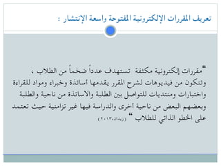 : ‫اإلنتشار‬ ‫واسعة‬ ‫املفتوحة‬ ‫اإللكترونية‬ ‫املقررات‬ ‫تعريف‬
، ‫الطالب‬ ‫من‬ ً‫ا‬‫ضخم‬ ً‫ا‬‫عدد‬ ‫تستهدف‬ ‫مكثفة‬ ‫إلكترونية‬ ‫“مقررات‬
‫للقراءة‬ ‫ومواد‬ ‫وخبراء‬ ‫أساتذة‬ ‫يقدمها‬ ‫املقرر‬ ‫لشرح‬ ‫فيديوهات‬ ‫من‬ ‫وتتكون‬
‫والطلبة‬ ‫ناحية‬ ‫من‬ ‫واالساتذة‬ ‫الطلبة‬ ‫بني‬ ‫للتواصل‬ ‫ومنتديات‬ ‫واختبارات‬
‫تعتمد‬ ‫حيث‬ ‫تزامنية‬ ‫غير‬ ‫فيها‬ ‫والدراسة‬ ‫أخرى‬ ‫ناحية‬ ‫من‬ ‫البعض‬ ‫وبعضهم‬
(۲۰۱۳،‫)زيدان‬ “ ‫للطالب‬ ‫الذاتي‬ ‫اخلطو‬ ‫على‬
 