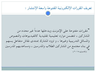 : ‫اإلنتشار‬ ‫واسعة‬ ‫املفتوحة‬ ‫اإللكترونية‬ ‫املقررات‬ ‫تعريف‬
‫من‬ ‫محدد‬ ‫غير‬ ً‫ا‬‫عدد‬ ‫ويدخلها‬ ‫اإلنترنت‬ ‫على‬ ‫مفتوحة‬ ‫“مقررات‬
‫والنصوص‬ ‫كالفيديوهات‬ ‫تقليدية‬ ‫تعليمية‬ ‫موارد‬ ‫تتضمن‬ ، ‫املشاركني‬
‫يسهم‬ ‫متفاعل‬ ‫نقاش‬ ‫مبنتدى‬ ‫املشارك‬ ‫تزود‬ ‫و‬ ، ‫وغيرها‬ ‫التدريبية‬ ‫واملسائل‬
‫املدرسني‬ ‫ومساعديهم‬ ، ‫واملدرسني‬ ‫الطالب‬ ‫املشاركني‬ ‫من‬ ‫مجتمع‬ ‫بناء‬ ‫في‬
(۲۰۱٥،‫)إطميزي‬ “
 