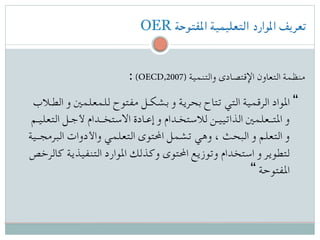 OER ‫املفتوحة‬ ‫التعليمية‬ ‫املوارد‬ ‫تعريف‬
: (OECD,2007) ‫والتنمية‬ ‫اإلقتصادى‬ ‫التعاون‬ ‫منظمة‬
‫الطـالب‬ ‫و‬ ‫للمعلمني‬ ‫مفتوح‬ ‫بشكـل‬ ‫و‬ ‫بحرية‬ ‫تتاح‬ ‫التي‬ ‫الرقمية‬ ‫املواد‬ “
‫التعليـم‬ ‫ألجـل‬ ‫االستخــدام‬ ‫إعـادة‬ ‫و‬ ‫لالستخـدام‬ ‫الذاتييـن‬ ‫املتــعلمني‬ ‫و‬
‫البرمجــية‬ ‫واألدوات‬ ‫التعلمي‬ ‫احملتوى‬ ‫تشمل‬ ‫وهي‬ ، ‫البحث‬ ‫و‬ ‫التعلم‬ ‫و‬
‫كالرخص‬ ‫التنفيذية‬ ‫املوارد‬ ‫وكذلك‬ ‫احملتوى‬ ‫وتوزيع‬ ‫استخدام‬ ‫و‬ ‫لتطوير‬
“ ‫املفتوحة‬
 