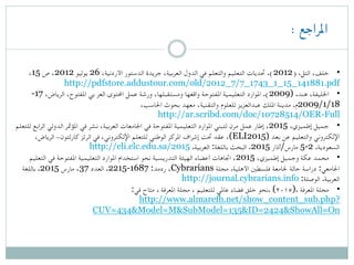 : ‫املراجع‬
 
،15 ‫ص‬ ،2012 ‫یولیو‬ 26 ،‫األردنية‬ ‫الدستور‬ ‫جريدة‬ ،‫العربية‬ ‫الدول‬ ‫في‬ ‫والتعلم‬ ‫التعليم‬ ‫حتديات‬ .(2012) .‫التل‬ ،‫ خلف‬ •
http://pdfstore.addustour.com/old/2012_7/7_1743_1_15_141881.pdf
-17 ،‫الرياض‬ ،‫املفتوح‬ ‫بي‬ ‫العر‬ ‫احملتوى‬ ‫عمل‬ ‫ورشة‬ ،‫ومستقبلها‬ ‫واقعها‬ ‫املفتوحة‬ ‫التعليمية‬ ‫املوارد‬ .(2009) .‫هند‬ ،‫ اخلليفة‬ •
،‫احلاسب‬ ‫بحوث‬ ‫معهد‬ ،‫والتقنية‬ ‫للعلوم‬ ‫عبدالعزيز‬ ‫امللك‬ ‫مدینة‬ .‫81/1/9002م‬
http://ar.scribd.com/doc/10728514/OER-Full
‫للتعلم‬ ‫الرابع‬ ‫الدولي‬ ‫املؤمتر‬ ‫في‬ ‫نشر‬ ،‫العربية‬ ‫اجلامعات‬ ‫في‬ ‫املفتوحة‬ ‫التعليمية‬ ‫املوارد‬ ‫لتبني‬ ‫مرن‬ ‫عمل‬ ‫إطار‬ ،2015 ،‫إطميزي‬ ‫ جميل‬ •
،‫الرياض‬ -‫كارلتون‬ ‫الرتز‬ ‫في‬ ،‫اإللكتروني‬ ‫للتعلم‬ ‫الوطني‬ ‫املركز‬ ‫إشراف‬ ‫حتت‬ ‫عقد‬ ،(ELI2015) ‫بعد‬ ‫عن‬ ‫والتعليم‬ ‫اإللكتروني‬
.‫العربية‬ :‫باللغة‬ ‫البحث‬ .2015 ‫مارس/آذار‬ 5-2 .‫السعودية‬http://eli.elc.edu.sa/2015
‫التعليم‬ ‫في‬ ‫املفتوحة‬ ‫التعليمية‬ ‫املوارد‬ ‫استخدام‬ ‫نحو‬ ‫التدريسية‬ ‫الهيئة‬ ‫أعضاء‬ ‫اجتاهات‬ ،2015 ،‫إطميزي‬ ‫وجميل‬ ‫عكة‬ ‫ محمد‬ •
‫مجلة‬ .‫األهلية‬ ‫فلسطني‬ ‫جلامعة‬ ‫حالة‬ ‫دراسة‬ :‫اجلامعي‬Cybrarians‫باللغة‬ .2015 ‫مارس‬ ،37 ‫العدد‬ .2215-1687 :‫ردمد‬ ،
:‫الوصلة‬ .‫العربية‬http://journal.cybrarians.info
:‫في‬ ‫متاح‬ . ‫املعرفة‬ ‫مجلة‬ ، ‫للتعليم‬ ‫عاملي‬ ‫فضاء‬ ‫خلق‬ ‫.نحو‬ (۲۰۱٥). ‫املعرفة‬ ‫ مجلة‬ •
http://www.almarefh.net/show_content_sub.php?
CUV=434&Model=M&SubModel=135&ID=2424&ShowAll=On
 