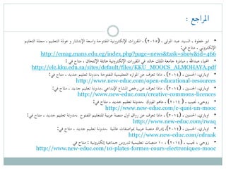 : ‫املراجع‬
‫التعليم‬ ‫مجلة‬ . ‫التعليم‬ ‫عوملة‬ ‫و‬ ‫اإلنتشار‬ ‫واسعة‬ ‫املفتوحة‬ ‫اإللكترونية‬ ‫املقررات‬ . (۲۰۱٥) . ‫املولى‬ ‫عبد‬ ‫السيد‬ ، ‫خطوة‬ ‫ ابو‬ •
:‫في‬ ‫متاح‬ . ‫اإللكتروني‬
http://emag.mans.edu.eg/index.php?page=news&task=show&id=466
: ‫في‬ ‫متاح‬ . ‫اإللتحاق‬ ‫هائلة‬ ‫اإللكترونية‬ ‫املقررات‬ ‫في‬ ‫خالد‬ ‫امللك‬ ‫جامعة‬ ‫مبادرة‬ . ‫عبداهلل‬ ،‫ احمليا‬ •
http://elc.kku.edu.sa/sites/default/files/KKU_MOOCS_ALMOHAYA.pdf
:‫في‬ ‫متاح‬ . ‫جديد‬ ‫تعليم‬ ‫.مدونة‬ ‫املفتوحة‬ ‫التعليمية‬ ‫املوارد‬ ‫عن‬ ‫تعرف‬ ‫ماذا‬ . (۲۰۱٤) . ‫احلسني‬ ،‫ اوباري‬ •
http://www.new-educ.com/open-educational-resources
:‫في‬ ‫متاح‬ . ‫جديد‬ ‫تعليم‬ ‫.مدونة‬ ‫اإلبداعي‬ ‫املشاع‬ ‫رخص‬ ‫عن‬ ‫تعرف‬ ‫ماذا‬ . (۲۰۱٤) . ‫احلسني‬ ،‫ اوباري‬ •
http://www.new-educ.com/creative-commons-licences
:‫في‬ ‫متاح‬ . ‫جديد‬ ‫تعليم‬ ‫.مدونة‬ ‫املووك‬ ‫ماهو‬ . (۲۰۱٤ ) . ‫جنيب‬ ،‫ زوحى‬ •
http://www.new-educ.com/c-quoi-un-mooc
:‫في‬ ‫متاح‬ . ‫جديد‬ ‫تعليم‬ ‫.مدونة‬ ‫املفتوح‬ ‫للتعليم‬ ‫عربية‬ ‫منصة‬ ‫أول‬ ‫رواق‬ ‫عن‬ ‫تعرف‬ ‫ماذا‬ . (۲۰۱٤) . ‫احلسني‬ ،‫ اوباري‬ •
http://www.new-educ.com/rwaq
:‫في‬ ‫متاح‬ . ‫جديد‬ ‫تعليم‬ ‫.مدونة‬ ‫عاملية‬ ‫مبواصفات‬ ‫عربية‬ ‫منصة‬ ‫إدراك‬ .(۲۰۱٤) . ‫احلسني‬ ،‫ اوباري‬ •
http://www.new-educ.com/edraak
‫في‬ ‫متاح‬ : ‫إلكترونية‬ ‫جماعية‬ ‫لدروس‬ ‫تعليمية‬ ‫منصات‬ ۱۰ . (۲۰۱٤) . ‫جنيب‬ ، ‫ زوحى‬ •
http://www.new-educ.com/10-plates-formes-cours-electroniques-mooc
 