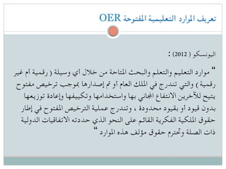 OER ‫املفتوحة‬ ‫التعليمية‬ ‫املوارد‬ ‫تعريف‬
: (2012 ) ‫اليونسكو‬
‫غير‬ ‫أم‬ ‫)رقمية‬ ‫وسيلة‬ ‫أي‬ ‫خالل‬ ‫من‬ ‫املتاحة‬ ‫والبحث‬ ‫والتعلم‬ ‫التعليم‬ ‫موارد‬ “
‫مفتوح‬ ‫ترخيص‬ ‫مبوجب‬ ‫إصدارها‬ ‫مت‬ ‫أو‬ ‫العام‬ ‫امللك‬ ‫في‬ ‫تندرج‬ ‫والتي‬ (‫رقمية‬
‫توزيعها‬ ‫وإعادة‬ ‫وتكييفها‬ ‫واستخدامها‬ ‫بها‬ ‫اجملاني‬ ‫االنتفاع‬ ‫لآلخرين‬ ‫يتيح‬
‫إطار‬ ‫في‬ ‫املفتوح‬ ‫الترخيص‬ ‫عملية‬ ‫وتندرج‬ ، ‫محدودة‬ ‫بقيود‬ ‫أو‬ ‫قيود‬ ‫بدون‬
‫الدولية‬ ‫االتفاقيات‬ ‫حددته‬ ‫الذي‬ ‫النحو‬ ‫على‬ ‫القائم‬ ‫الفكرية‬ ‫امللكية‬ ‫حقوق‬
“ ‫املوارد‬ ‫هذه‬ ‫مؤلف‬ ‫حقوق‬ ‫وحتترم‬ ‫الصلة‬ ‫ذات‬
 