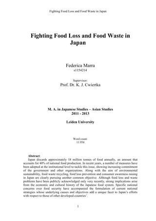 Fighting Food Loss and Food Waste in Japan
1
Fighting Food Loss and Food Waste in
Japan
Federica Marra
s1154214
Supervisor:
Prof. Dr. K. J. Cwiertka
M. A. in Japanese Studies – Asian Studies
2011 - 2013
Leiden University
Word count:
11.954
Abstract:
Japan discards approximately 18 million tonnes of food annually, an amount that
accounts for 40% of national food production. In recent years, a number of measures have
been adopted at the institutional level to tackle this issue, showing increasing commitment
of the government and other organizations. Along with the aim of environmental
sustainability, food waste recycling, food loss prevention and consumer awareness raising
in Japan are clearly pursuing another common objective. Although food loss and waste
problems have been publicly acknowledged only very recently, strong implications arise
from the economic and cultural history of the Japanese food system. Specific national
concerns over food security have accompanied the formulation of current national
strategies whose underlying causes and objectives add a unique facet to Japan’s efforts
with respect to those of other developed countries’.
 