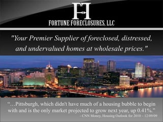 "Your Premier Supplier of foreclosed, distressed, and undervalued homes at wholesale prices." “…Pittsburgh, which didn't have much of a housing bubble to begin with and is the only market projected to grow next year, up 0.41%.” - CNN Money, Housing Outlook for 2010 – 12/09/09 