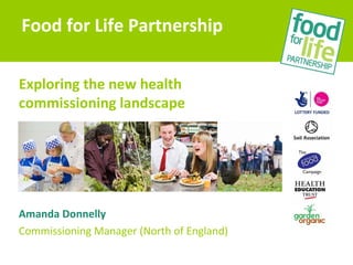 Exploring the new health
commissioning landscape
Amanda Donnelly
Commissioning Manager (North of England)
Food for Life Partnership
 