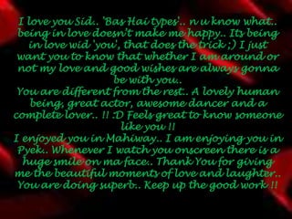 I love you Sid.. 'Bas Hai types'.. n u know what.. being in love doesn’t make me happy.. Its being in love wid 'you', that does the trick ;) I just want you to know that whether I am around or not my love and good wishes are always gonna be with you..You are different from the rest.. A lovely human being, great actor, awesome dancer and a complete lover.. !! :D Feels great to know someone like you !!I enjoyed you in Mahiway.. I am enjoying you in Pyek.. Whenever I watch you onscreen there is a huge smile on ma face.. Thank You for giving me the beautiful moments of love and laughter.. You are doing superb.. Keep up the good work !! 