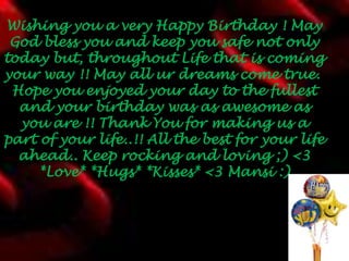  Wishing you a very Happy Birthday ! May God bless you and keep you safe not only today but, throughout Life that is coming your way !! May all ur dreams come true. Hope you enjoyed your day to the fullest and your birthday was as awesome as you are !! Thank You for making us a part of your life..!! All the best for your life ahead.. Keep rocking and loving ;) <3 *Love* *Hugs* *Kisses* <3 Mansi :)