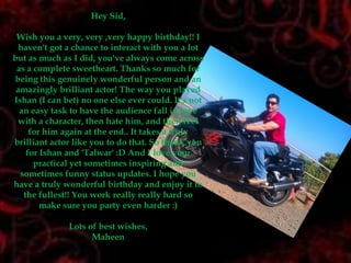 Hey Sid,Wish you a very, very ,very happy birthday!! I haven't got a chance to interact with you a lot but as much as I did, you've always come across as a complete sweetheart. Thanks so much for being this genuinely wonderful person and an amazingly brilliant actor! The way you played Ishan (I can bet) no one else ever could. It's not an easy task to have the audience fall in love with a character, then hate him, and then feel for him again at the end.. It takes a truly brilliant actor like you to do that. So thank you for Ishan and 'Talwar' :D And I love your practical yet sometimes inspiring and sometimes funny status updates. I hope you have a truly wonderful birthday and enjoy it to the fullest!! You work really really hard so make sure you party even harder :)Lots of best wishes,Maheen