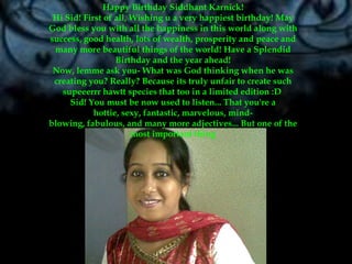 Happy Birthday SiddhantKarnick!Hi Sid! First of all, Wishing u a very happiest birthday! May God bless you with all the happiness in this world along with success, good health, lots of wealth, prosperity and peace and many more beautiful things of the world! Have a Splendid Birthday and the year ahead!Now, lemme ask you- What was God thinking when he was creating you? Really? Because its truly unfair to create such supeeerrrhawtt species that too in a limited edition :D Sid! You must be now used to listen... That you're a hottie, sexy, fantastic, marvelous, mind-blowing, fabulous, and many more adjectives... But one of the most important thing