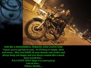 'YOU'RE A WONDERFUL PERSON! AND I LOVE YOU'I know you've got lots to read... So I'll keep it simple, short and sweet... May God fulfill all your dreamz and wishes and always keep you happy and you always remain this n much more wonderful....P.S: I LOVE YOU!! Hope it is conveyed :pLots of love....NiloferShaikh....