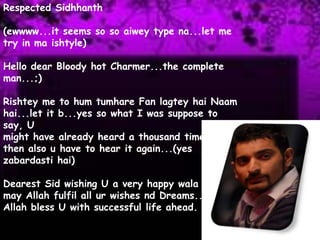 Respected Sidhhanth(ewwww...it seems so soaiwey type na...let me try in ma ishtyle)Hello dear Bloody hot Charmer...the complete man...;)Rishtey me to hum tumhare Fan lagteyhaiNaamhai...let it b...yes so what I was suppose to say, Umight have already heard a thousand times but then also u have to hear it again...(yes zabardastihai)Dearest Sid wishing U a very happy wala birthday may Allah fulfil all ur wishes nd Dreams... MayAllah bless U with successful life ahead.