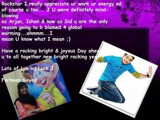 Rockstar I really appreciate ur work ur energy nd of course u too... J U were definitely mind-blowingas Arjun, Ishan & now as Sid u are the only reason going to b blamed 4 global warming...ahmmm...Imean U know what I mean ;)Have a rocking bright & joyous Day ahead leading u to all together new bright rocking year.Lots of Luvnd Luck JFarheenSayed