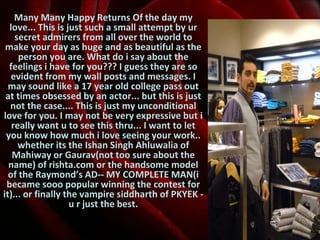 Many Many Happy Returns Of the day my love... This is just such a small attempt by ur secret admirers from all over the world to make your day as huge and as beautiful as the person you are. What do i say about the feelings i have for you??? I guess they are so evident from my wall posts and messages. I may sound like a 17 year old college pass out at times obsessed by an actor... but this is just not the case.... This is just my unconditional love for you. I may not be very expressive but i really want u to see this thru... I want to let you know how much i love seeing your work.. whether its the Ishan Singh Ahluwalia of Mahiway or Gaurav(not too sure about the name) of rishta.com or the handsome model of the Raymond’s AD-- MY COMPLETE MAN(i became sooo popular winning the contest for it)... or finally the vampire siddharth of PKYEK - u r just the best. 