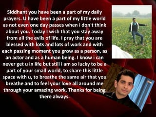 Siddhant you have been a part of my daily prayers. U have been a part of my little world as not even one day passes when i don't think about you. Today I wish that you stay away from all the evils of life. I pray that you are blessed with lots and lots of work and with each passing moment you grow as a person, as an actor and as a human being. I know i can never get u in life but still i am so lucky to be a part of your small world, to share this little space with u, to breathe the same air that you breathe and to feel your love all around me through your amazing work. Thanks for being there always. 