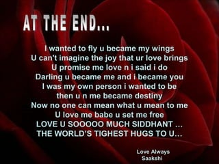 AT THE END...I wanted to fly u became my wingsU can't imagine the joy that ur love bringsU promise me love n i said i doDarling u became me and i became youI was my own person i wanted to bethen u n me became destinyNow no one can mean what u mean to meU love me babe u set me freeLOVE U SOOOOO MUCH SIDDHANT …THE WORLD’S TIGHEST HUGS TO U…Love Always                                                         Saakshi