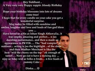 Hey Siddhant ..A Very veryvery Happy zappie .bloody Birthday ….Hope your birthday blossoms into lots of dreams come true!I hope that for every candle on your cake you get a wonderful surprise.May today be filled with sunshine and smiles, laughter and love and loads of fun god blessyou …Have loved uractin as Ishan Singh Ahluwalia.. it was cmplty amazing and perfect… n jusdazzling performance.. and then u made an appearance in PKYEK…. The “bad vampire” nnottieee… acting is jus the highlight .. of the show .. and then Madhav Merchant is like thebest “wid the cherry on the top “ ok enough of tareef…. Now go out n have a rocking day …njoyurbdaywidur folks n frnds… n hve loads of yummy Cake ..Dinka…. 