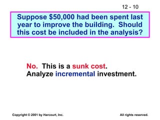 12 - 10
Copyright © 2001 by Harcourt, Inc. All rights reserved.
Suppose $50,000 had been spent last
year to improve the building. Should
this cost be included in the analysis?
No. This is a sunk cost.
Analyze incremental investment.
 