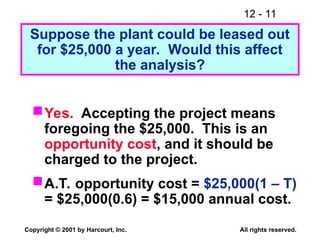 12 - 11
Copyright © 2001 by Harcourt, Inc. All rights reserved.
Suppose the plant could be leased out
for $25,000 a year. Would this affect
the analysis?
Yes. Accepting the project means
foregoing the $25,000. This is an
opportunity cost, and it should be
charged to the project.
A.T. opportunity cost = $25,000(1 – T)
= $25,000(0.6) = $15,000 annual cost.
 