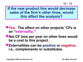 12 - 12
Copyright © 2001 by Harcourt, Inc. All rights reserved.
If the new product line would decrease
sales of the firm’s other lines, would
this affect the analysis?
Yes. The effect on other projects’ CFs is
an “externality.”
Net CF loss per year on other lines would
be a cost to this project.
Externalities can be positive or negative,
i.e., complements or substitutes.
 
