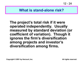 12 - 24
Copyright © 2001 by Harcourt, Inc. All rights reserved.
What is stand-alone risk?
The project’s total risk if it were
operated independently. Usually
measured by standard deviation (or
coefficient of variation). Though it
ignores the firm’s diversification
among projects and investor’s
diversification among firms.
 
