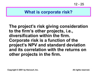 12 - 25
Copyright © 2001 by Harcourt, Inc. All rights reserved.
What is corporate risk?
The project’s risk giving consideration
to the firm’s other projects, i.e.,
diversification within the firm.
Corporate risk is a function of the
project’s NPV and standard deviation
and its correlation with the returns on
other projects in the firm.
 