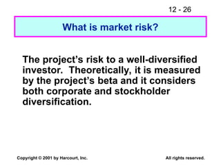 12 - 26
Copyright © 2001 by Harcourt, Inc. All rights reserved.
What is market risk?
The project’s risk to a well-diversified
investor. Theoretically, it is measured
by the project’s beta and it considers
both corporate and stockholder
diversification.
 