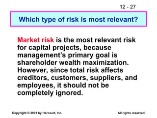 12 - 27
Copyright © 2001 by Harcourt, Inc. All rights reserved.
Which type of risk is most relevant?
Market risk is the most relevant risk
for capital projects, because
management’s primary goal is
shareholder wealth maximization.
However, since total risk affects
creditors, customers, suppliers, and
employees, it should not be
completely ignored.
 