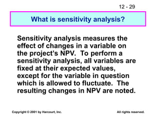 12 - 29
Copyright © 2001 by Harcourt, Inc. All rights reserved.
What is sensitivity analysis?
Sensitivity analysis measures the
effect of changes in a variable on
the project’s NPV. To perform a
sensitivity analysis, all variables are
fixed at their expected values,
except for the variable in question
which is allowed to fluctuate. The
resulting changes in NPV are noted.
 