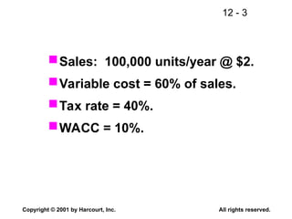 12 - 3
Copyright © 2001 by Harcourt, Inc. All rights reserved.
Sales: 100,000 units/year @ $2.
Variable cost = 60% of sales.
Tax rate = 40%.
WACC = 10%.
 
