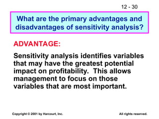 12 - 30
Copyright © 2001 by Harcourt, Inc. All rights reserved.
What are the primary advantages and
disadvantages of sensitivity analysis?
ADVANTAGE:
Sensitivity analysis identifies variables
that may have the greatest potential
impact on profitability. This allows
management to focus on those
variables that are most important.
 