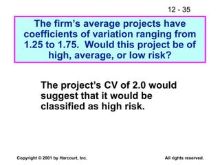 12 - 35
Copyright © 2001 by Harcourt, Inc. All rights reserved.
The firm’s average projects have
coefficients of variation ranging from
1.25 to 1.75. Would this project be of
high, average, or low risk?
The project’s CV of 2.0 would
suggest that it would be
classified as high risk.
 