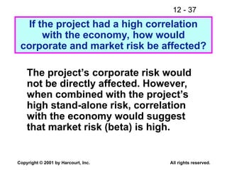 12 - 37
Copyright © 2001 by Harcourt, Inc. All rights reserved.
The project’s corporate risk would
not be directly affected. However,
when combined with the project’s
high stand-alone risk, correlation
with the economy would suggest
that market risk (beta) is high.
If the project had a high correlation
with the economy, how would
corporate and market risk be affected?
 