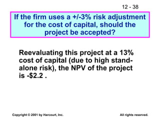 12 - 38
Copyright © 2001 by Harcourt, Inc. All rights reserved.
Reevaluating this project at a 13%
cost of capital (due to high stand-
alone risk), the NPV of the project
is -$2.2 .
If the firm uses a +/-3% risk adjustment
for the cost of capital, should the
project be accepted?
 