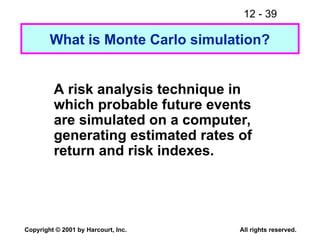 12 - 39
Copyright © 2001 by Harcourt, Inc. All rights reserved.
A risk analysis technique in
which probable future events
are simulated on a computer,
generating estimated rates of
return and risk indexes.
What is Monte Carlo simulation?
 