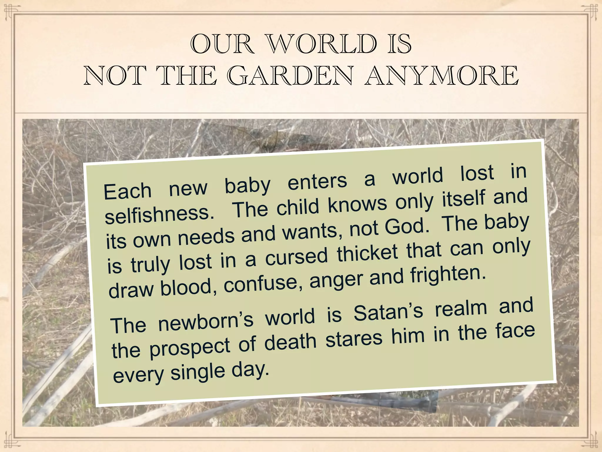 OUR WORLD IS
NOT THE GARDEN ANYMORE


            w baby enters a        world lost in
 Each ne
        ness. The child kn   ows only itself and
 selfish
           eeds and wants, no   t God. The baby
 its own n
          lost in a cursed th icket that can only
 is truly
        blood, confuse, an ger and frighten.
  draw
            born’s world is Sa   tan’s realm and
  The new
         ospect of death sta res him in the face
  the pr
  every single day.
 