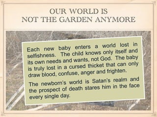 OUR WORLD IS
NOT THE GARDEN ANYMORE


            w baby enters a        world lost in
 Each ne
        ness. The child kn   ows only itself and
 selfish
           eeds and wants, no   t God. The baby
 its own n
          lost in a cursed th icket that can only
 is truly
        blood, confuse, an ger and frighten.
  draw
            born’s world is Sa   tan’s realm and
  The new
         ospect of death sta res him in the face
  the pr
  every single day.
 
