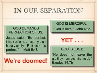 IN OUR SEPARATION
                             GOD IS MERCIFUL:
   GOD DEMANDS             “God is love.” John 4:8b
 PERFECTION OF US:
Jesus said, “Be perfect,
therefore, as your             YET . . .
heavenly Father is
perfect!” Matt 5:48            GOD IS JUST:
                           “He does not leave the
                           guilty unpunished.”
We’re doomed!              Exodus 34:7b
 