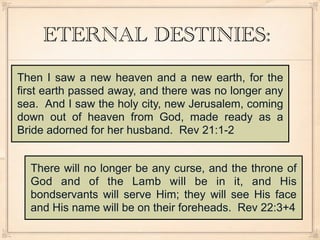 ETERNAL DESTINIES:
Then I saw a new heaven and a new earth, for the
first earth passed away, and there was no longer any
sea. And I saw the holy city, new Jerusalem, coming
down out of heaven from God, made ready as a
Bride adorned for her husband. Rev 21:1-2


  There will no longer be any curse, and the throne of
  God and of the Lamb will be in it, and His
  bondservants will serve Him; they will see His face
  and His name will be on their foreheads. Rev 22:3+4
 
